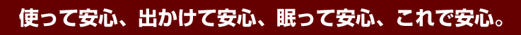 使って安心、出かけて安心、眠って安心、これで安心。