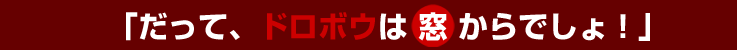 「だって、ドロボウは窓からでしょ！」