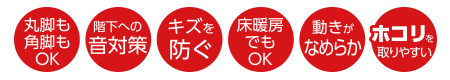 丸脚も角脚もOK、階下への音対策、キズを防ぐ、床暖房でもOK、動きがなめらか、ホコリを取りやすい