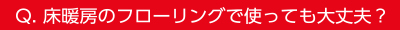 Q.床暖房のフローリングで使っても大丈夫？