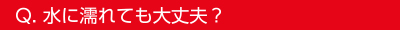 Q.水に濡れても大丈夫？