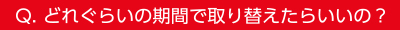 Q.どれぐらいの期間で取り替えたらいいの？