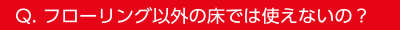 Q.フローリング以外の床では使えないの？