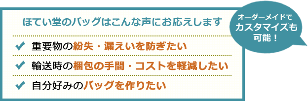 ほてい堂のバッグはこんな声にお応えします。重要書類や資材を安全に持ち運びたい。重要物の紛失・漏えいを防ぎたい。自分好みのバッグを作りたい。オーダーメイドでカスタマイズも可能！