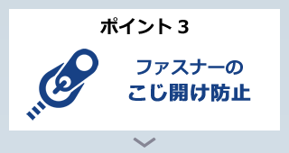 ポイント3 ファスナーのこじ開け防止